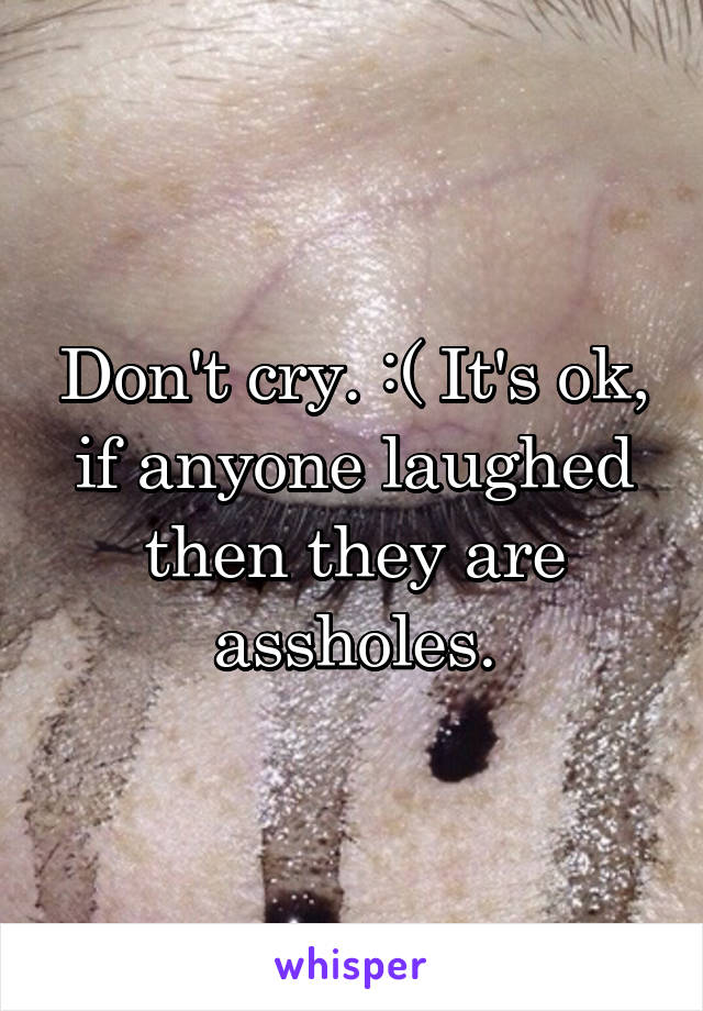 Don't cry. :( It's ok, if anyone laughed then they are assholes.