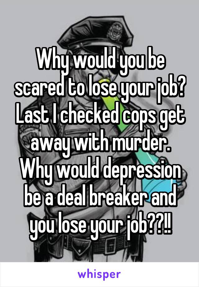 Why would you be scared to lose your job? Last I checked cops get away with murder. Why would depression be a deal breaker and you lose your job??!!