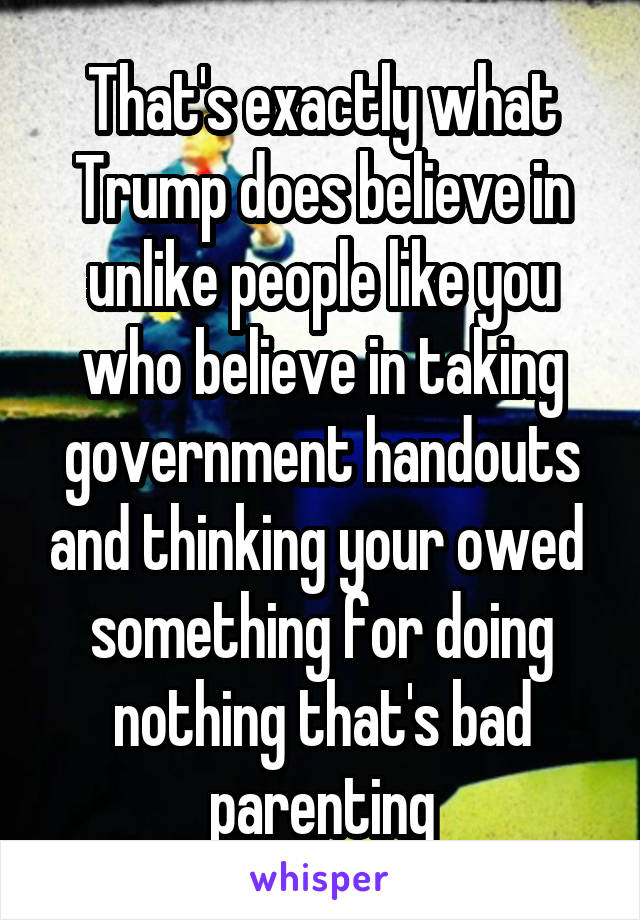 That's exactly what Trump does believe in unlike people like you who believe in taking government handouts and thinking your owed  something for doing nothing that's bad parenting