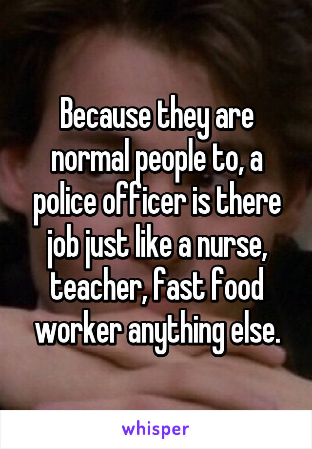 Because they are normal people to, a police officer is there job just like a nurse, teacher, fast food worker anything else.