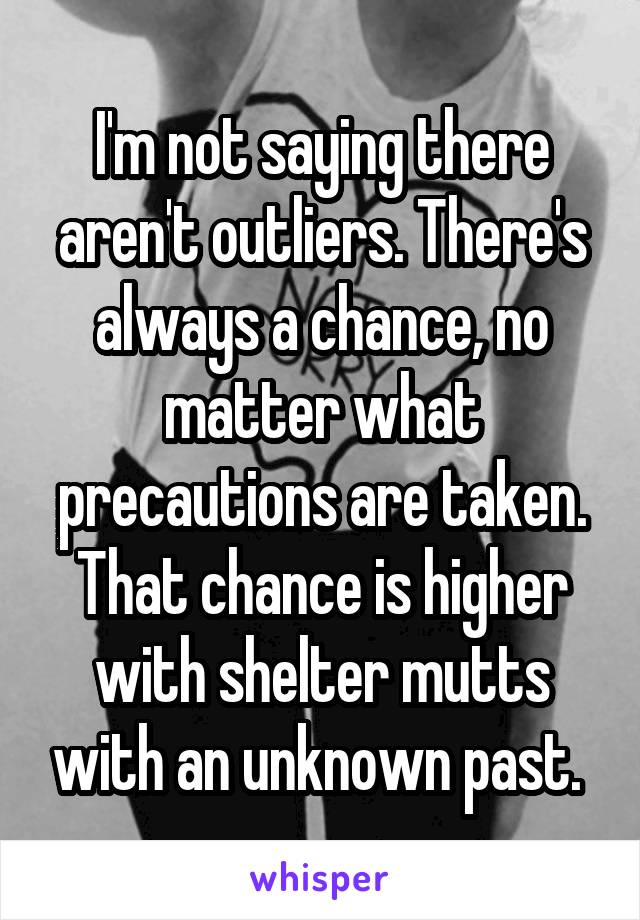 I'm not saying there aren't outliers. There's always a chance, no matter what precautions are taken. That chance is higher with shelter mutts with an unknown past. 
