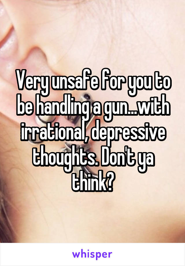 Very unsafe for you to be handling a gun...with irrational, depressive thoughts. Don't ya think?