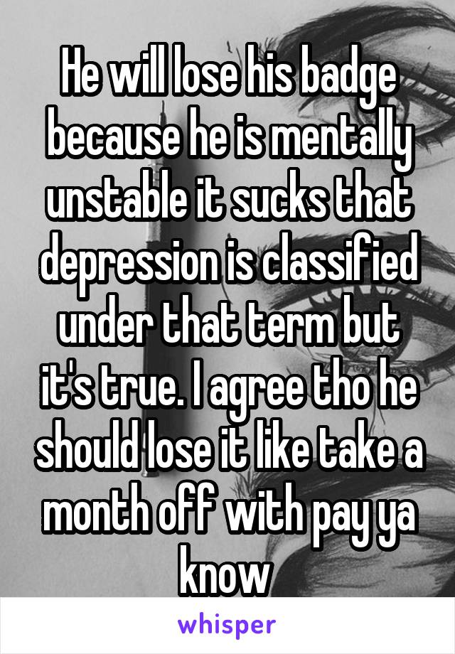 He will lose his badge because he is mentally unstable it sucks that depression is classified under that term but it's true. I agree tho he should lose it like take a month off with pay ya know 