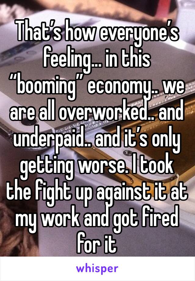 That’s how everyone’s feeling... in this “booming” economy.. we are all overworked.. and underpaid.. and it’s only getting worse. I took the fight up against it at my work and got fired for it 
