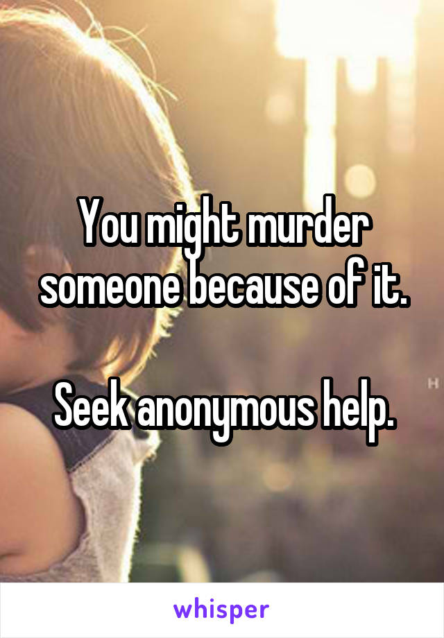 You might murder someone because of it.

Seek anonymous help.