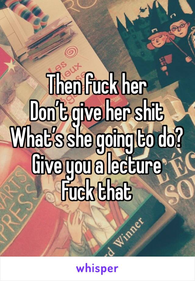Then fuck her
Don’t give her shit 
What’s she going to do? Give you a lecture
Fuck that