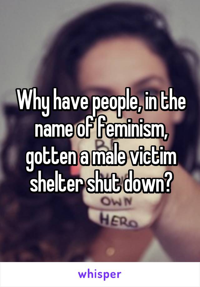 Why have people, in the name of feminism, gotten a male victim shelter shut down?