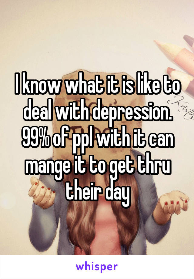 I know what it is like to deal with depression. 99% of ppl with it can mange it to get thru their day