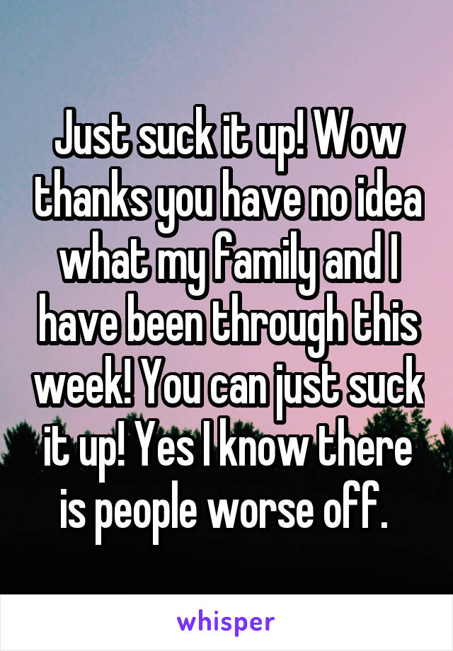 Just suck it up! Wow thanks you have no idea what my family and I have been through this week! You can just suck it up! Yes I know there is people worse off. 