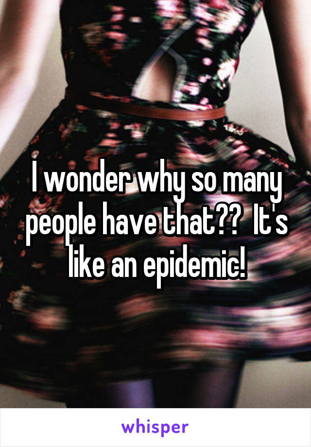 I wonder why so many people have that??  It's like an epidemic!