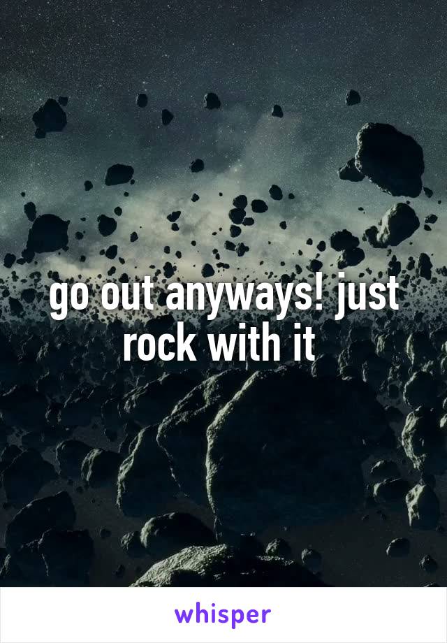 go out anyways! just rock with it 