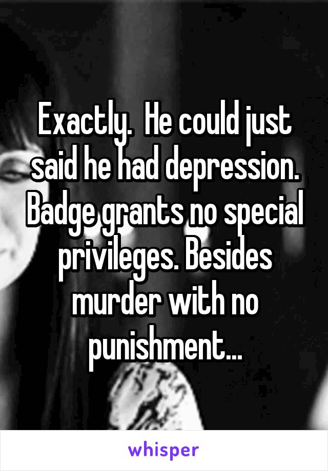 Exactly.  He could just said he had depression. Badge grants no special privileges. Besides murder with no punishment...