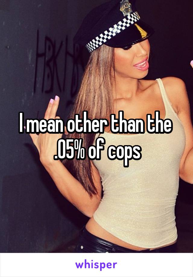 I mean other than the 
.05% of cops