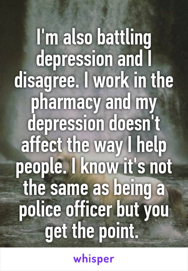 I'm also battling depression and I disagree. I work in the pharmacy and my depression doesn't affect the way I help people. I know it's not the same as being a police officer but you get the point. 