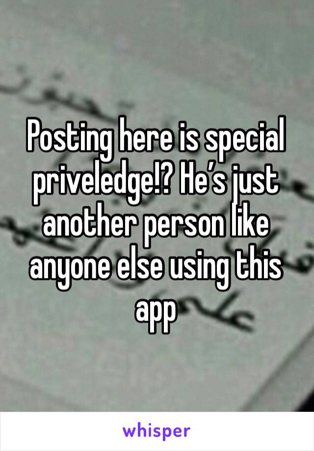 Posting here is special priveledge!? He’s just another person like anyone else using this app