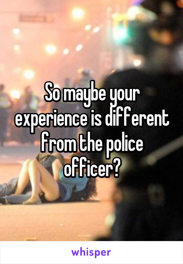 So maybe your experience is different from the police officer?