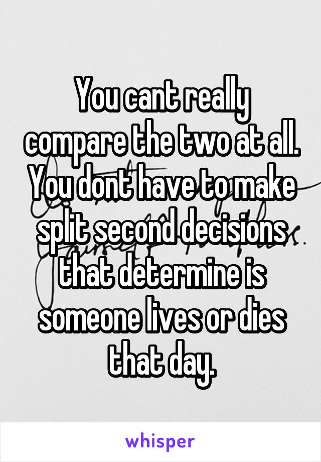 You cant really compare the two at all. You dont have to make split second decisions that determine is someone lives or dies that day.