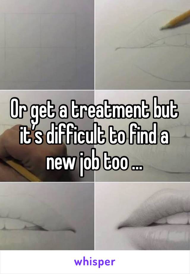 Or get a treatment but it’s difficult to find a new job too ... 