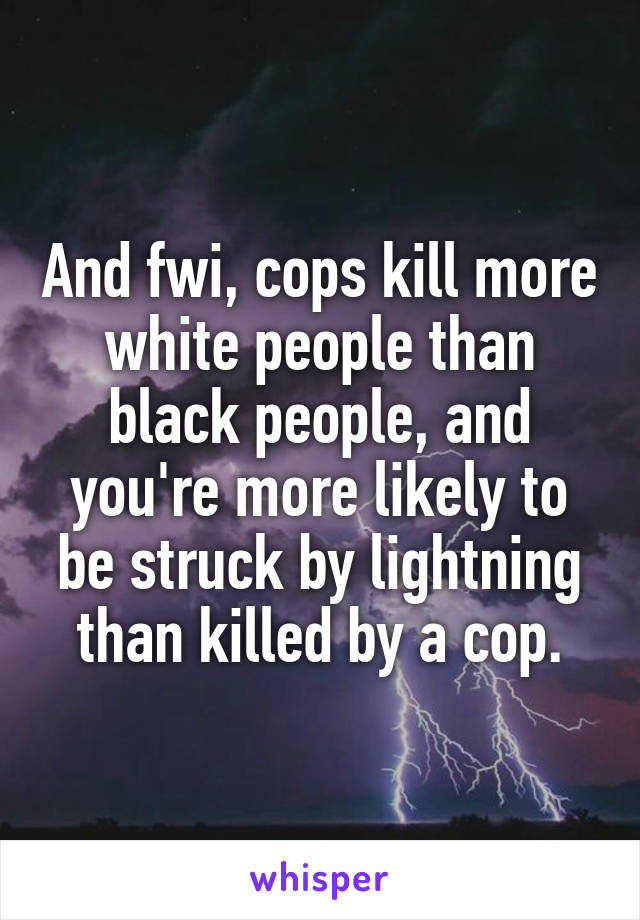 And fwi, cops kill more white people than black people, and you're more likely to be struck by lightning than killed by a cop.