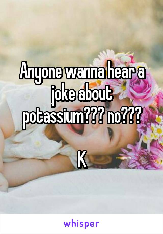 Anyone wanna hear a joke about potassium??? no???

K