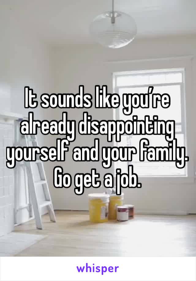 It sounds like you’re already disappointing yourself and your family. Go get a job.