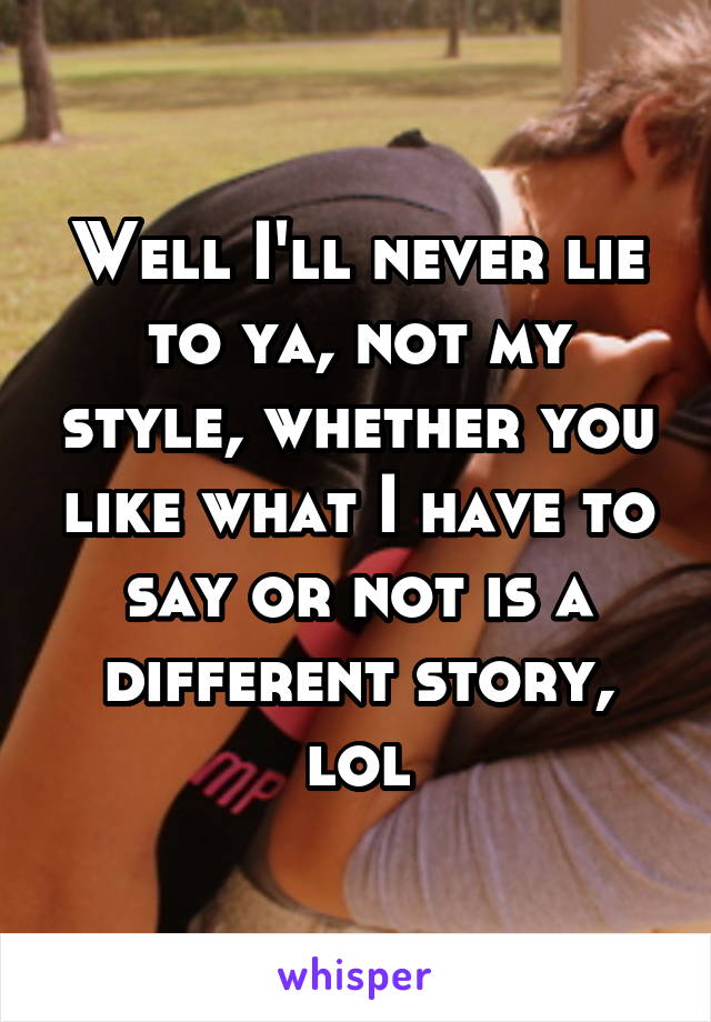 Well I'll never lie to ya, not my style, whether you like what I have to say or not is a different story, lol