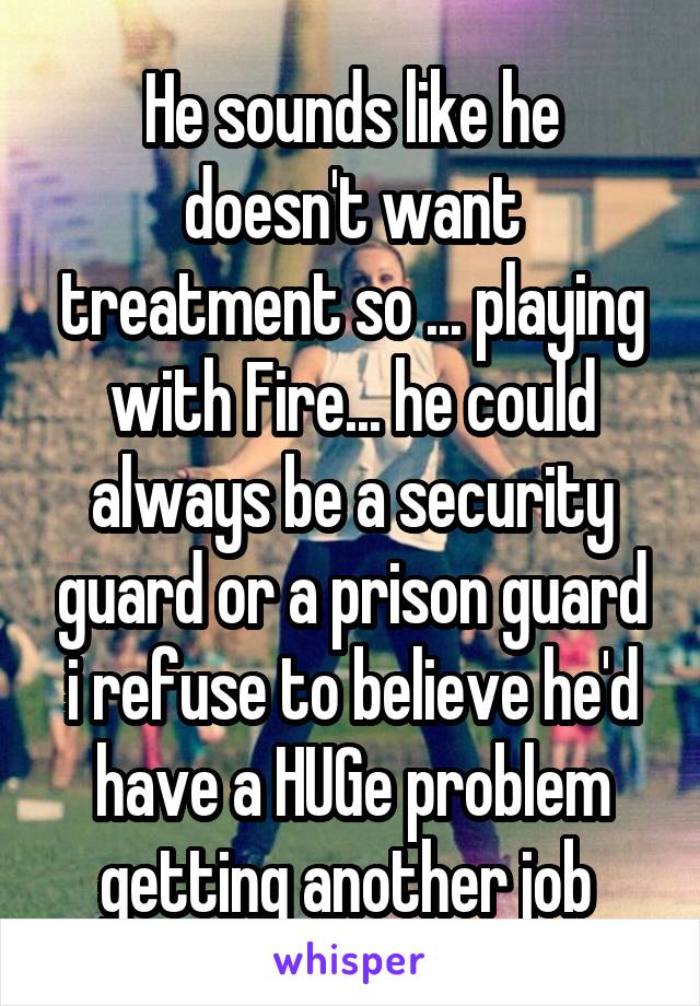 He sounds like he doesn't want treatment so ... playing with Fire... he could always be a security guard or a prison guard i refuse to believe he'd have a HUGe problem getting another job 