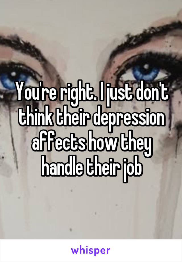 You're right. I just don't think their depression affects how they handle their job