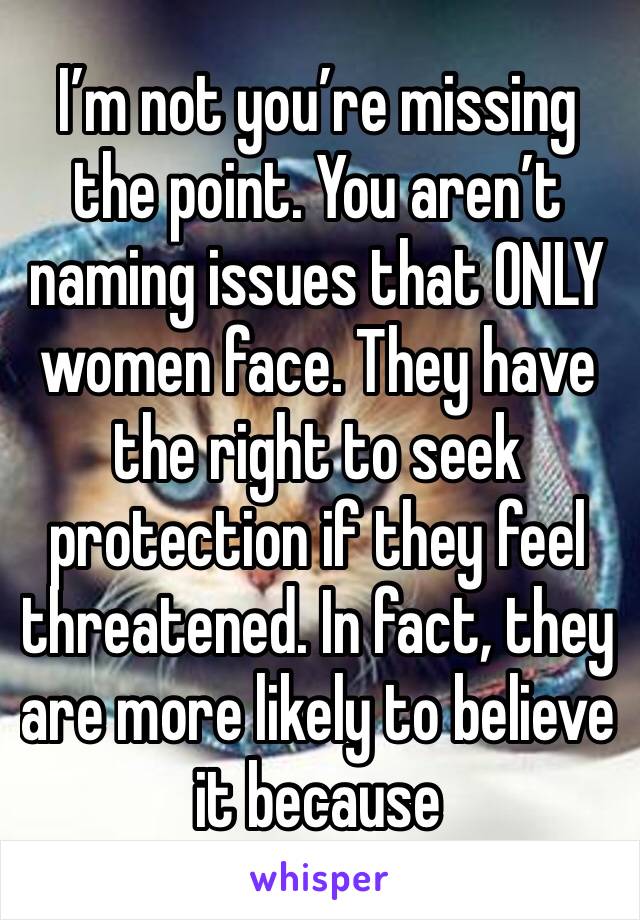 I’m not you’re missing the point. You aren’t naming issues that ONLY women face. They have the right to seek protection if they feel threatened. In fact, they are more likely to believe it because 