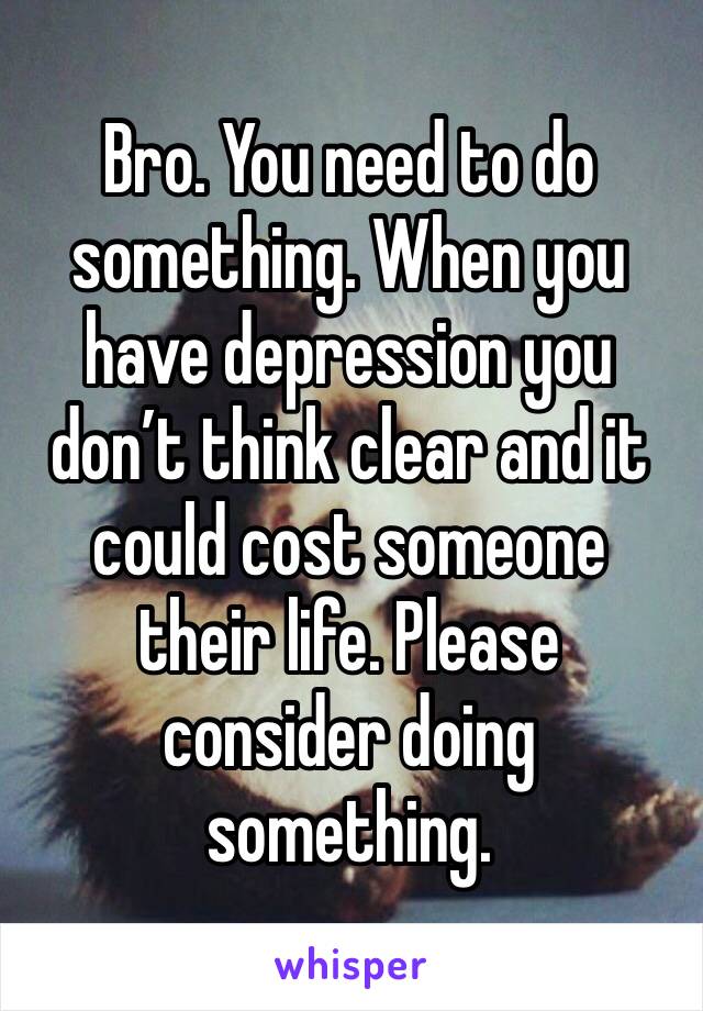 Bro. You need to do something. When you have depression you don’t think clear and it could cost someone their life. Please consider doing something. 