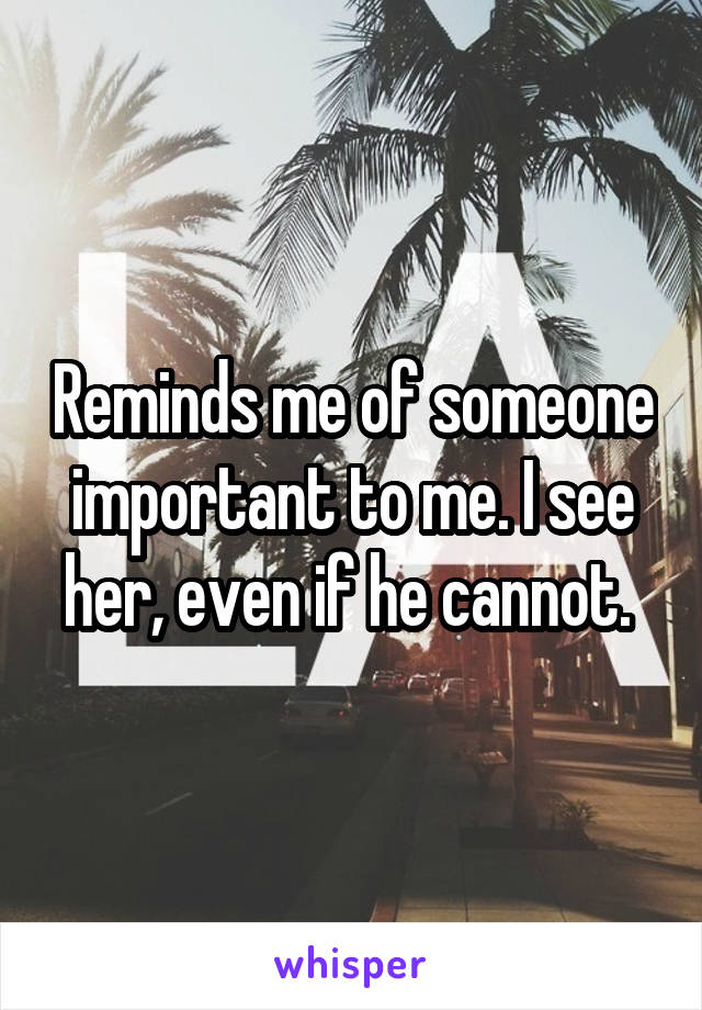 Reminds me of someone important to me. I see her, even if he cannot. 