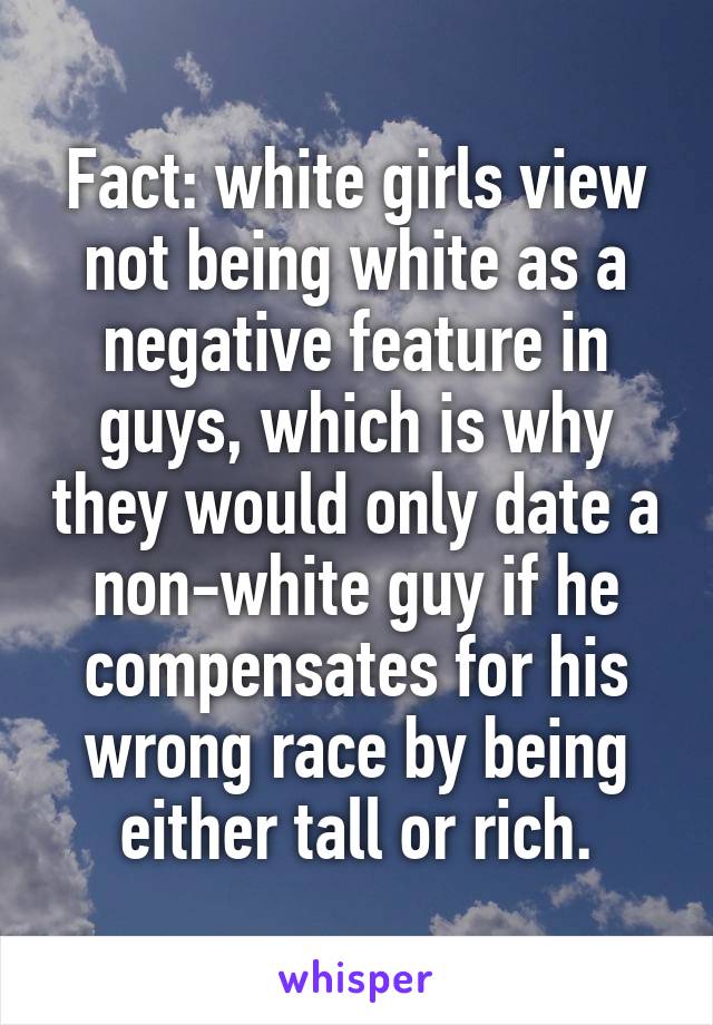 Fact: white girls view not being white as a negative feature in guys, which is why they would only date a non-white guy if he compensates for his wrong race by being either tall or rich.