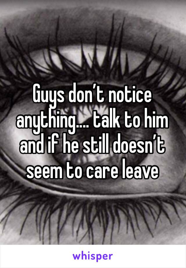 Guys don’t notice anything.... talk to him and if he still doesn’t seem to care leave