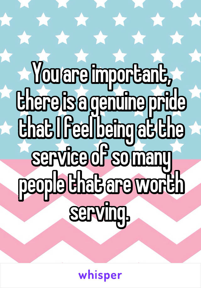 You are important, there is a genuine pride that I feel being at the service of so many people that are worth serving. 