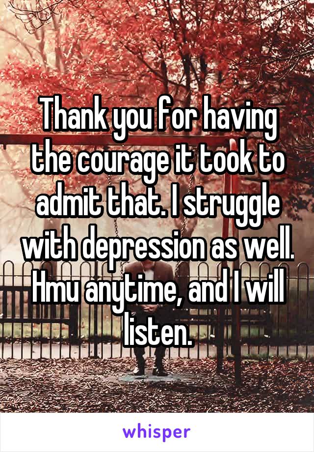 Thank you for having the courage it took to admit that. I struggle with depression as well. Hmu anytime, and I will listen.