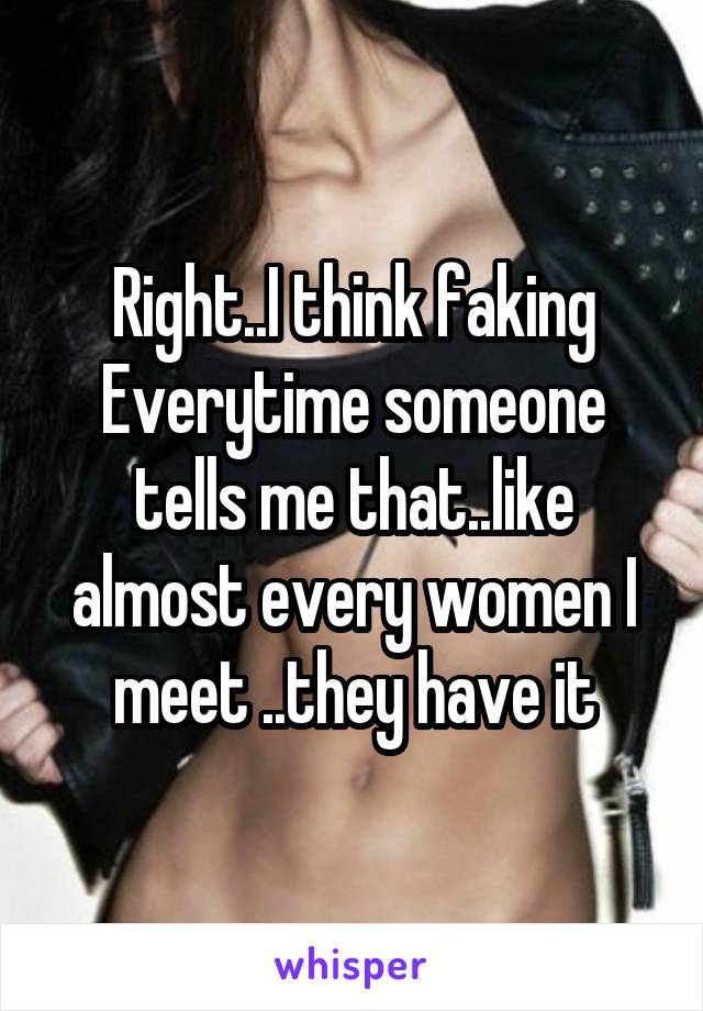 Right..I think faking Everytime someone tells me that..like almost every women I meet ..they have it