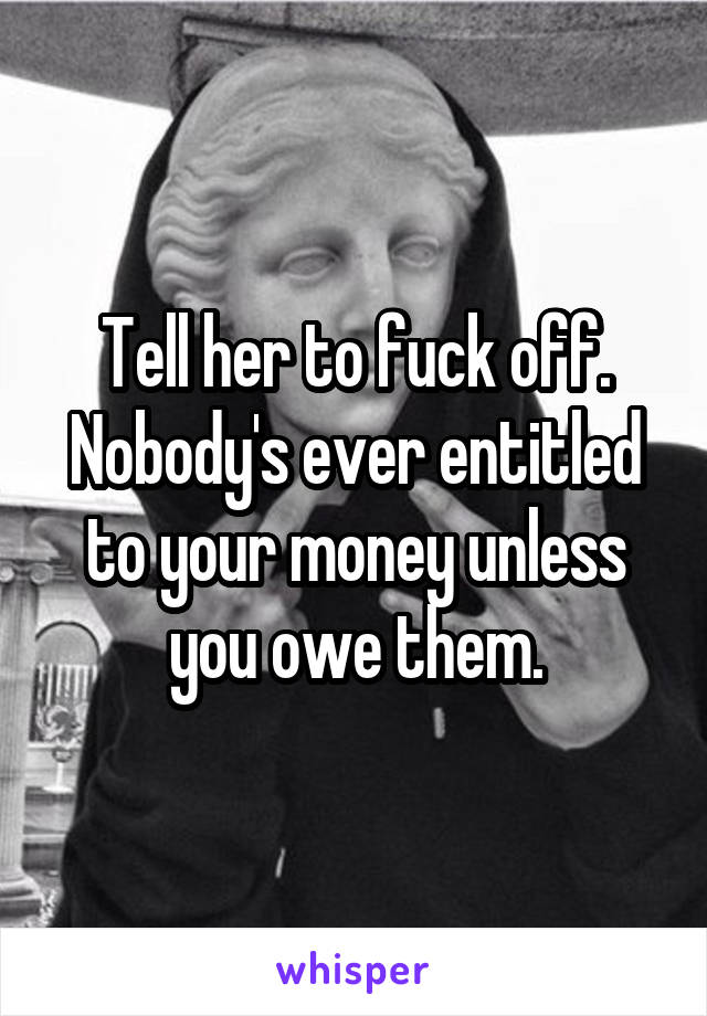 Tell her to fuck off. Nobody's ever entitled to your money unless you owe them.