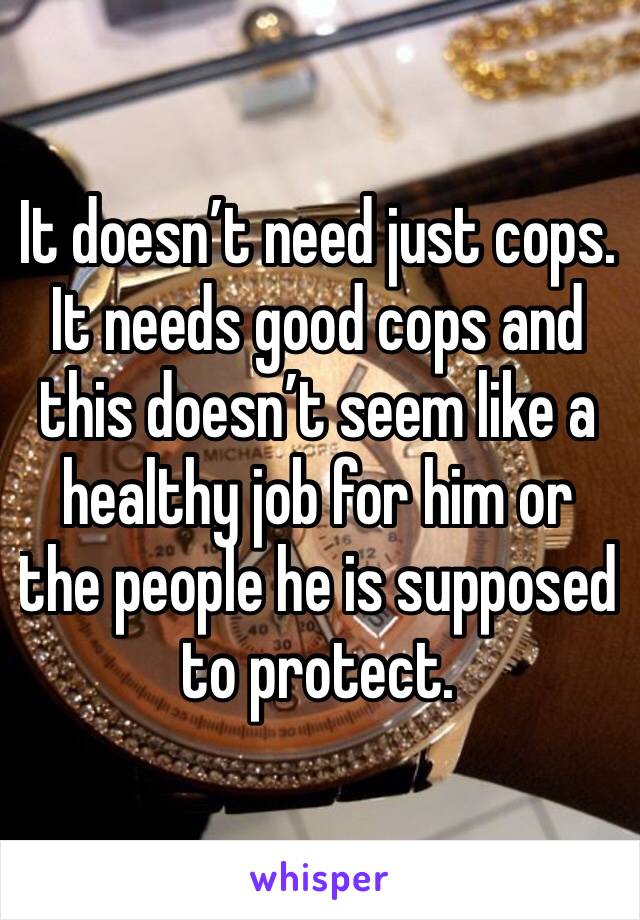 It doesn’t need just cops. It needs good cops and this doesn’t seem like a healthy job for him or the people he is supposed to protect. 