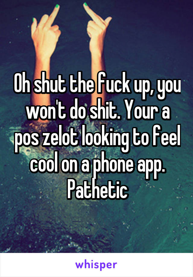 Oh shut the fuck up, you won't do shit. Your a pos zelot looking to feel cool on a phone app. Pathetic