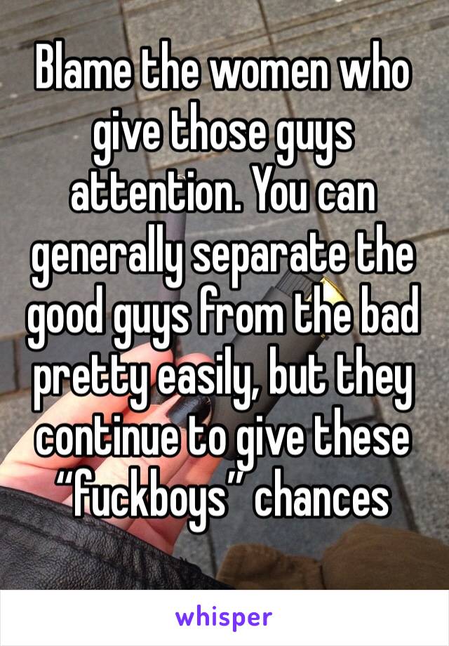 Blame the women who give those guys attention. You can generally separate the good guys from the bad pretty easily, but they continue to give these “fuckboys” chances 