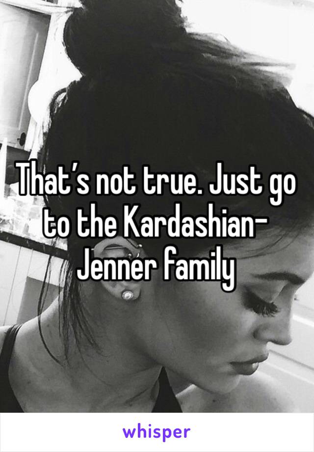 That’s not true. Just go to the Kardashian-Jenner family 