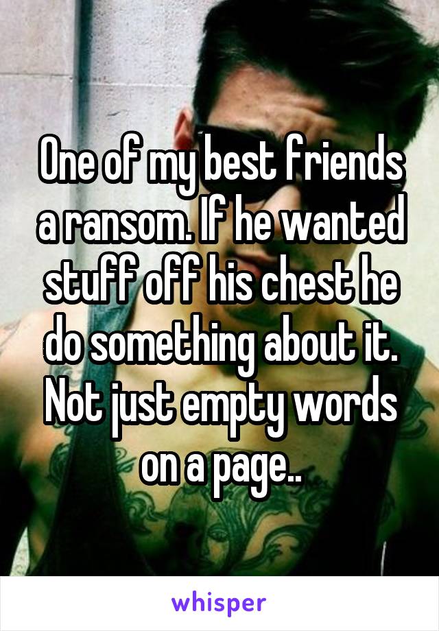 One of my best friends a ransom. If he wanted stuff off his chest he do something about it. Not just empty words on a page..