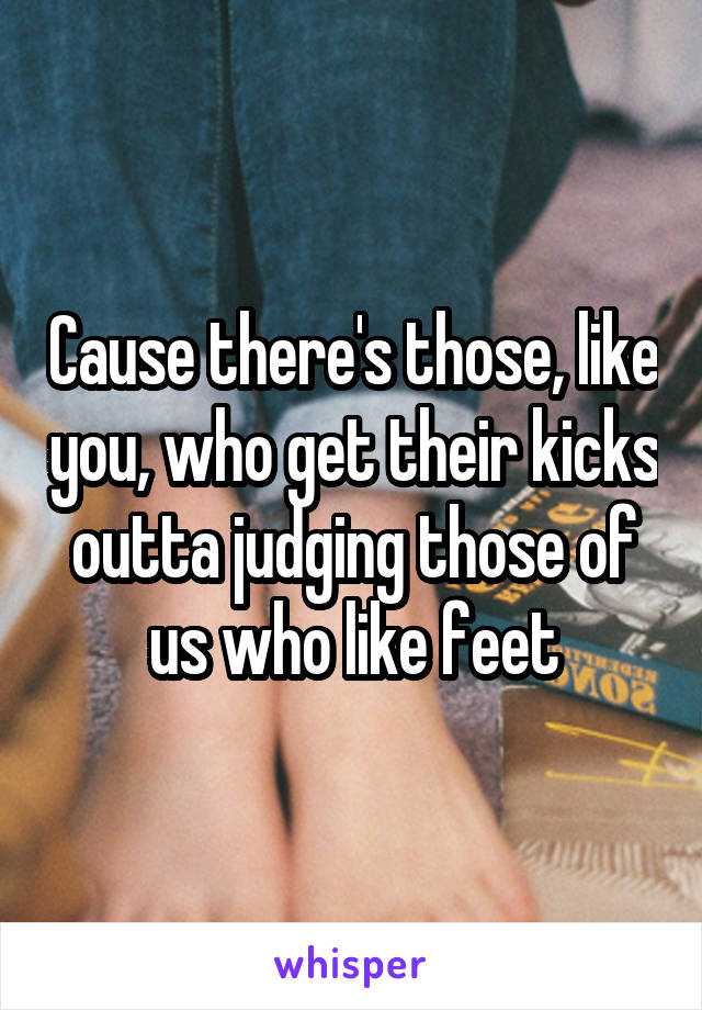 Cause there's those, like you, who get their kicks outta judging those of us who like feet