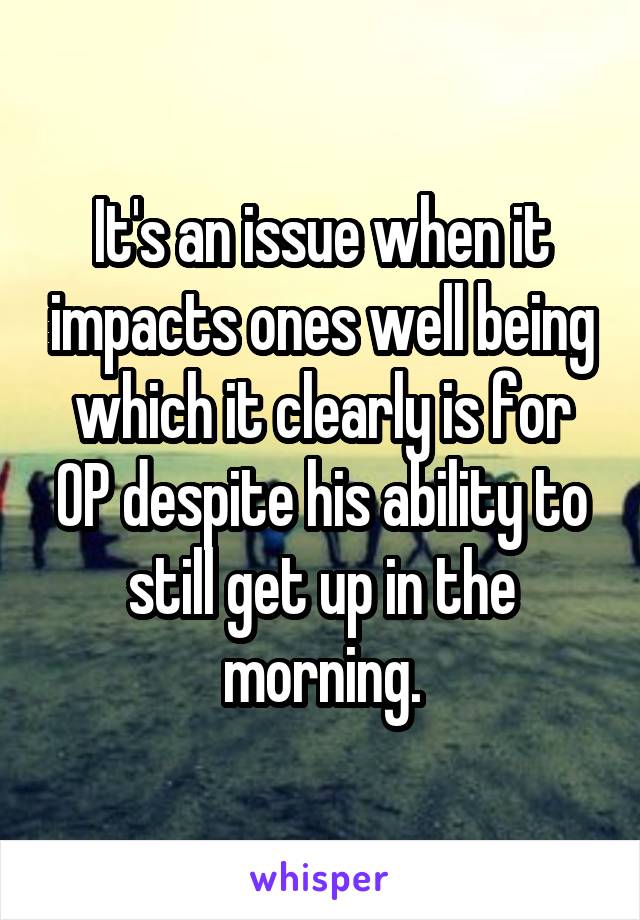 It's an issue when it impacts ones well being which it clearly is for OP despite his ability to still get up in the morning.