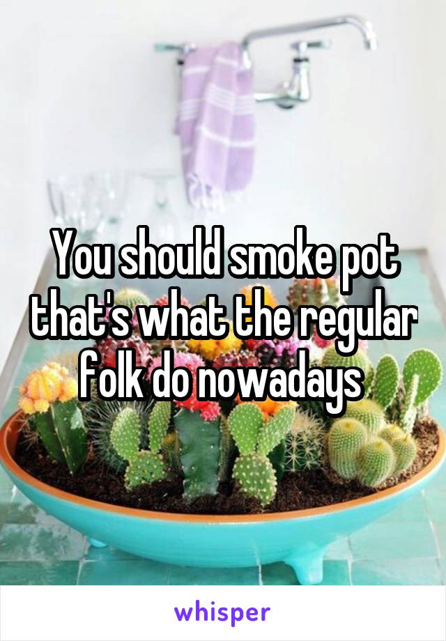 You should smoke pot that's what the regular folk do nowadays 