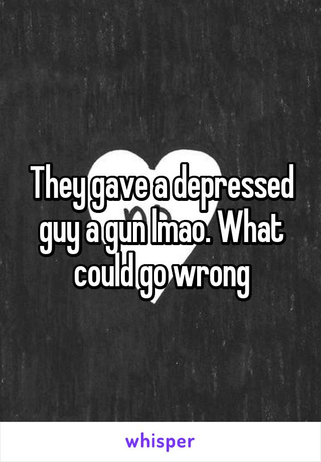 They gave a depressed guy a gun lmao. What could go wrong