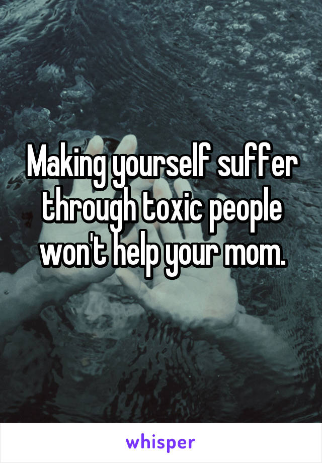 Making yourself suffer through toxic people won't help your mom.
