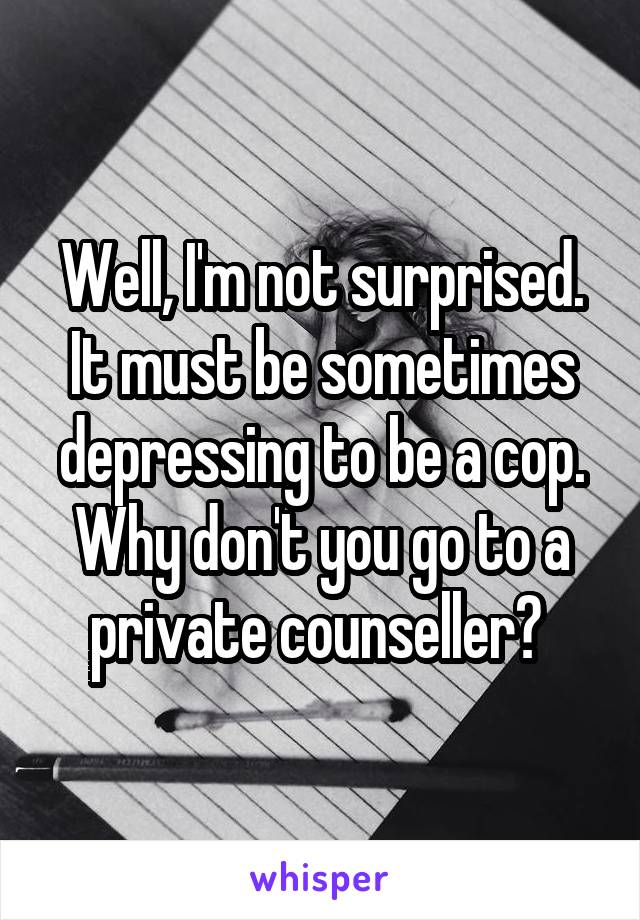 Well, I'm not surprised. It must be sometimes depressing to be a cop. Why don't you go to a private counseller? 