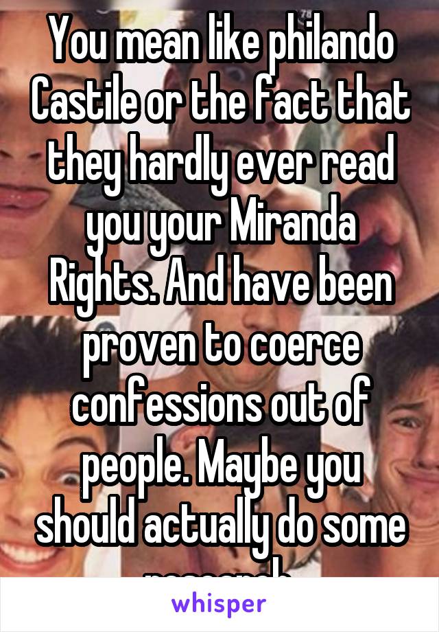 You mean like philando Castile or the fact that they hardly ever read you your Miranda Rights. And have been proven to coerce confessions out of people. Maybe you should actually do some research.