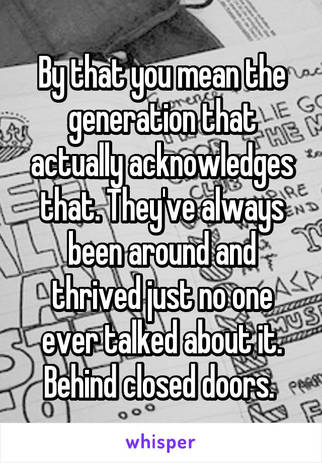 By that you mean the generation that actually acknowledges that. They've always been around and thrived just no one ever talked about it. Behind closed doors. 